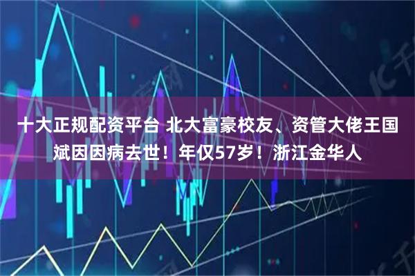 十大正规配资平台 北大富豪校友、资管大佬王国斌因因病去世！年仅57岁！浙江金华人