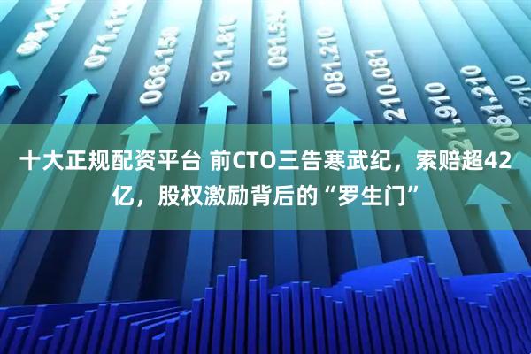 十大正规配资平台 前CTO三告寒武纪，索赔超42亿，股权激励背后的“罗生门”