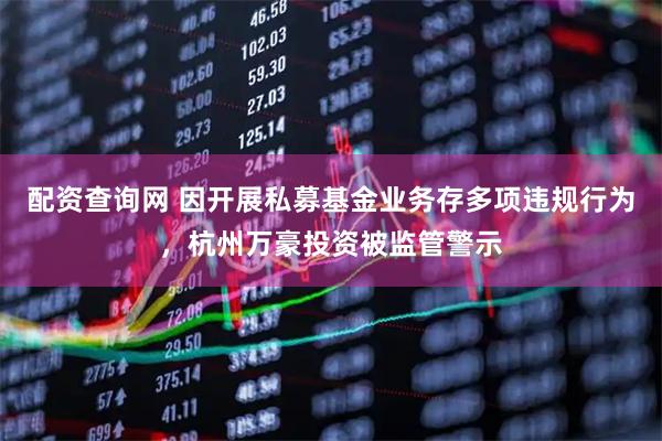配资查询网 因开展私募基金业务存多项违规行为，杭州万豪投资被监管警示