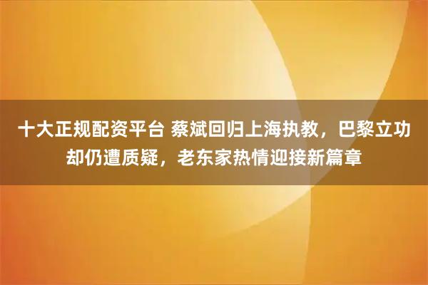 十大正规配资平台 蔡斌回归上海执教，巴黎立功却仍遭质疑，老东家热情迎接新篇章