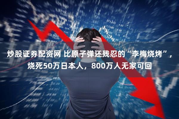 炒股证券配资网 比原子弹还残忍的“李梅烧烤”，烧死50万日本人，800万人无家可回