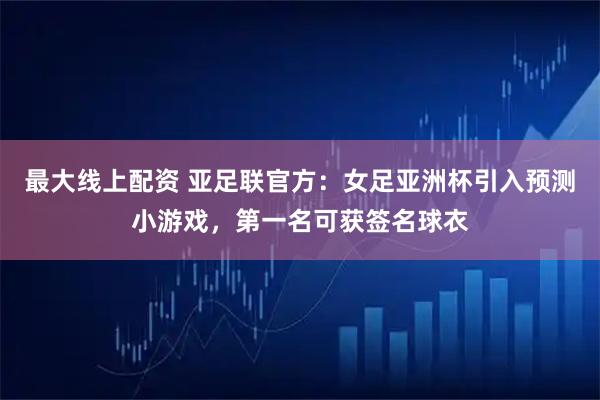 最大线上配资 亚足联官方：女足亚洲杯引入预测小游戏，第一名可获签名球衣